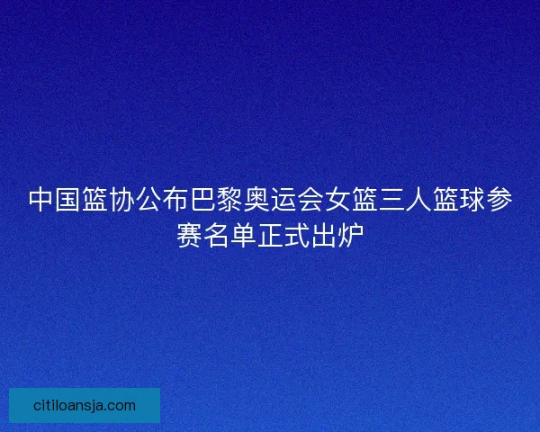 中国篮协公布巴黎奥运会女篮三人篮球参赛名单正式出炉 中国篮协公布巴黎奥运会女篮三人篮球参赛名单正式出炉