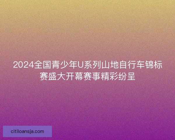 2024全国青少年U系列山地自行车锦标赛盛大开幕赛事精彩纷呈 2024全国青少年U系列山地自行车锦标赛盛大开幕赛事精彩纷呈