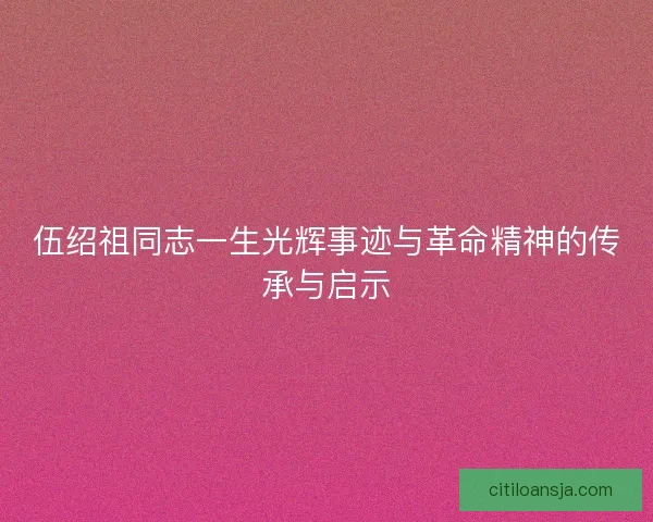 伍绍祖同志一生光辉事迹与革命精神的传承与启示 伍绍祖同志一生光辉事迹与革命精神的传承与启示