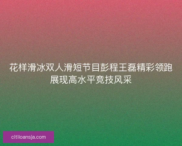 花样滑冰双人滑短节目彭程王磊精彩领跑展现高水平竞技风采 花样滑冰双人滑短节目彭程王磊精彩领跑展现高水平竞技风采