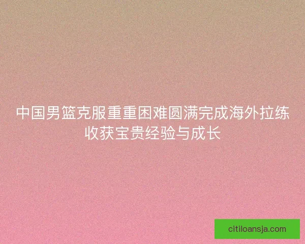 中国男篮克服重重困难圆满完成海外拉练收获宝贵经验与成长 中国男篮克服重重困难圆满完成海外拉练收获宝贵经验与成长