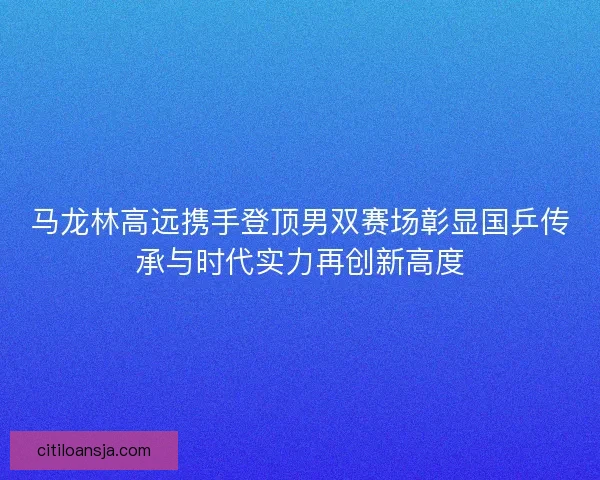 马龙林高远携手登顶男双赛场彰显国乒传承与时代实力再创新高度 马龙林高远携手登顶男双赛场彰显国乒传承与时代实力再创新高度