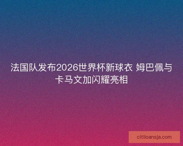 法国队发布2026世界杯新球衣 姆巴佩与卡马文加闪耀亮相