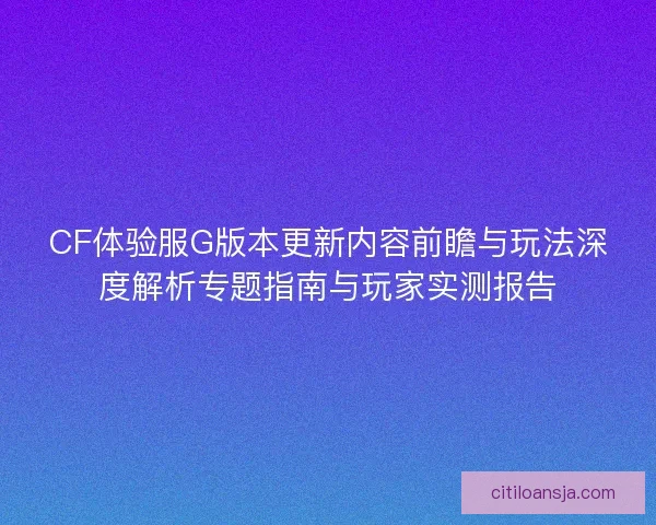 CF体验服G版本更新内容前瞻与玩法深度解析专题指南与玩家实测报告
