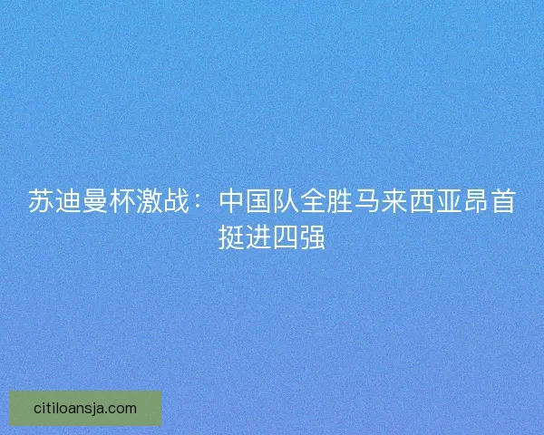 苏迪曼杯激战：中国队全胜马来西亚昂首挺进四强